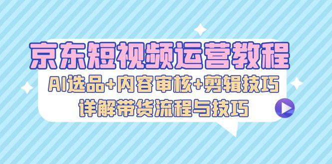 京东短视频运营教程：AI选品+内容审核+剪辑技巧，详解带货流程与技巧-1