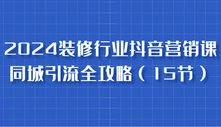 2024装修行业抖音营销课，同城引流全攻略，跟实战家学获客，成为数据驱动的营销专家-1