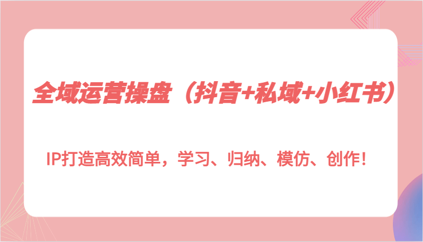 全域运营操盘（抖音+私域+小红书）IP打造高效简单，学习、归纳、模仿、创作！-1